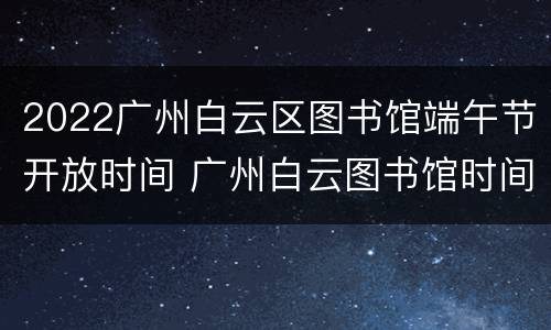 2022广州白云区图书馆端午节开放时间 广州白云图书馆时间表