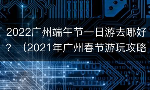 2022广州端午节一日游去哪好？（2021年广州春节游玩攻略）