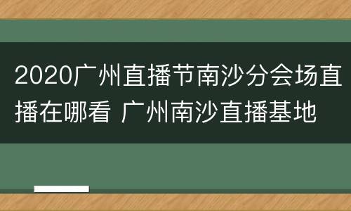 2020广州直播节南沙分会场直播在哪看 广州南沙直播基地