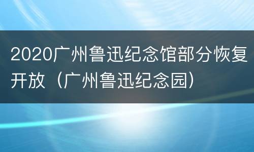 2020广州鲁迅纪念馆部分恢复开放（广州鲁迅纪念园）
