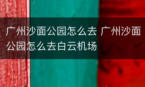 广州沙面公园怎么去 广州沙面公园怎么去白云机场