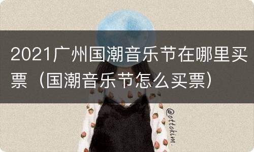 2021广州国潮音乐节在哪里买票（国潮音乐节怎么买票）