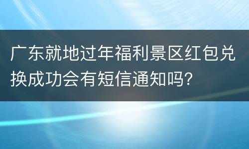 广东就地过年福利景区红包兑换成功会有短信通知吗？