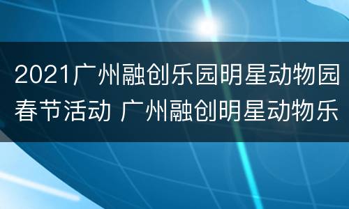 2021广州融创乐园明星动物园春节活动 广州融创明星动物乐园的门票是多少钱