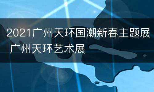 2021广州天环国潮新春主题展 广州天环艺术展