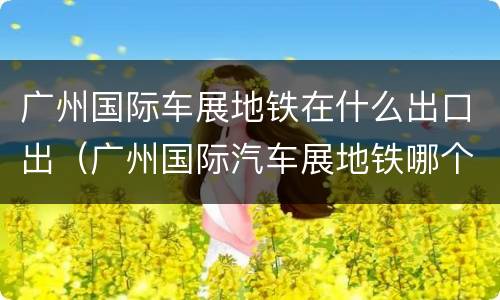 广州国际车展地铁在什么出口出（广州国际汽车展地铁哪个出口）