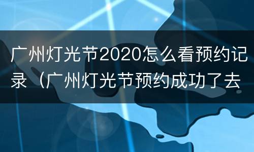广州灯光节2020怎么看预约记录（广州灯光节预约成功了去哪里取票）