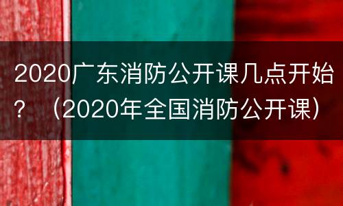 2020广东消防公开课几点开始？（2020年全国消防公开课）