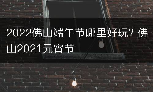 2022佛山端午节哪里好玩? 佛山2021元宵节