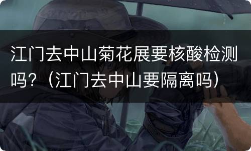 江门去中山菊花展要核酸检测吗?（江门去中山要隔离吗）