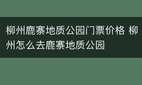 柳州鹿寨地质公园门票价格 柳州怎么去鹿寨地质公园