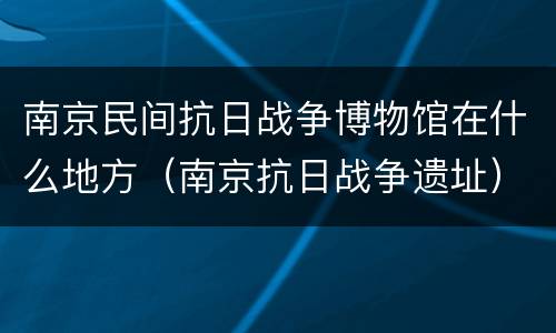 南京民间抗日战争博物馆在什么地方（南京抗日战争遗址）