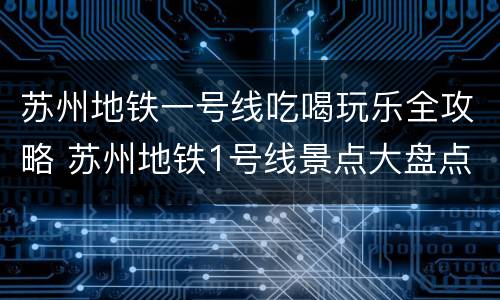 苏州地铁一号线吃喝玩乐全攻略 苏州地铁1号线景点大盘点