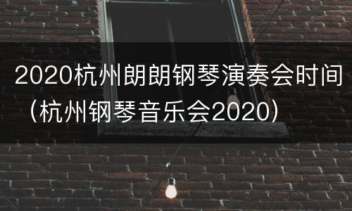 2020杭州朗朗钢琴演奏会时间（杭州钢琴音乐会2020）