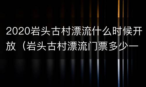 2020岩头古村漂流什么时候开放（岩头古村漂流门票多少一张）