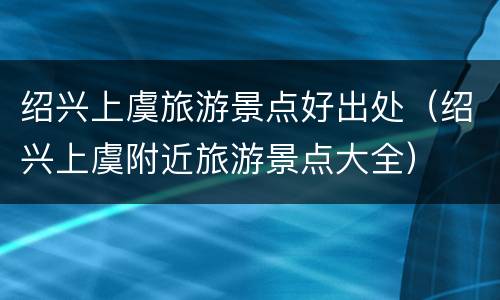 绍兴上虞旅游景点好出处（绍兴上虞附近旅游景点大全）