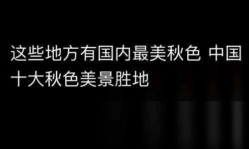 这些地方有国内最美秋色 中国十大秋色美景胜地
