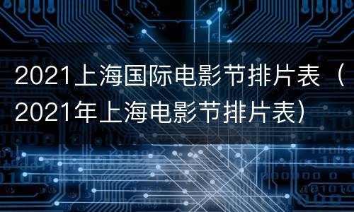 2021上海国际电影节排片表（2021年上海电影节排片表）