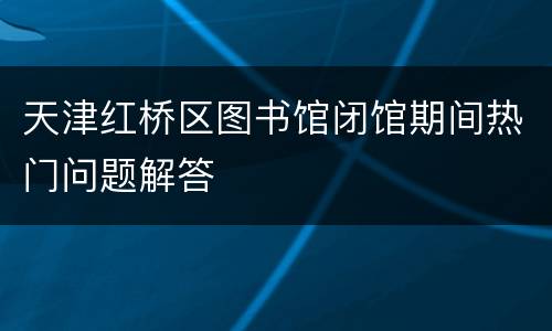 天津红桥区图书馆闭馆期间热门问题解答
