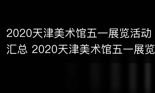 2020天津美术馆五一展览活动汇总 2020天津美术馆五一展览活动汇总图