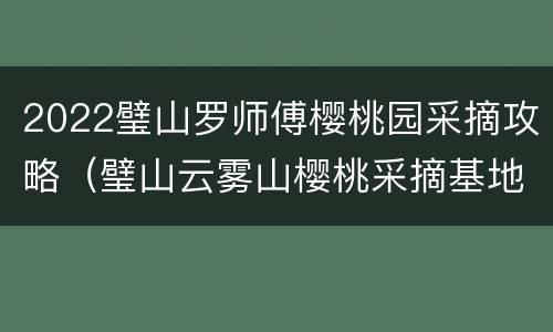 2022璧山罗师傅樱桃园采摘攻略（璧山云雾山樱桃采摘基地价格）