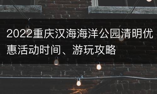 2022重庆汉海海洋公园清明优惠活动时间、游玩攻略