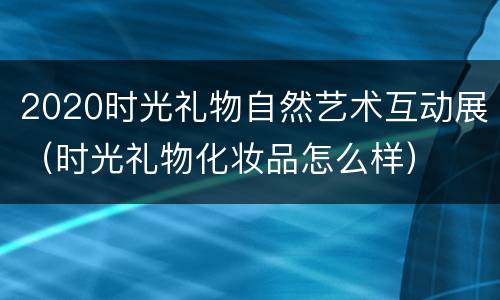 2020时光礼物自然艺术互动展（时光礼物化妆品怎么样）