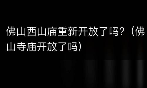 佛山西山庙重新开放了吗?（佛山寺庙开放了吗）