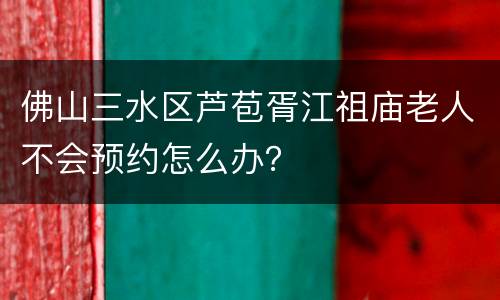 佛山三水区芦苞胥江祖庙老人不会预约怎么办？