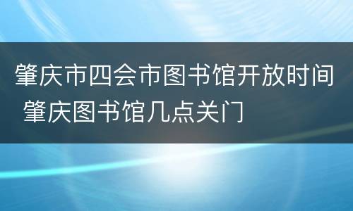 肇庆市四会市图书馆开放时间 肇庆图书馆几点关门