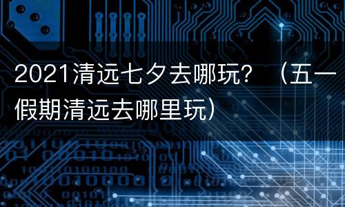 2021清远七夕去哪玩？（五一假期清远去哪里玩）