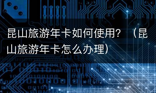 昆山旅游年卡如何使用？（昆山旅游年卡怎么办理）