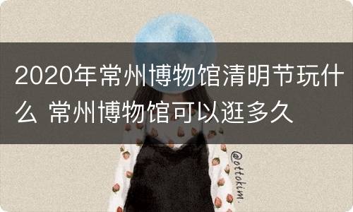 2020年常州博物馆清明节玩什么 常州博物馆可以逛多久