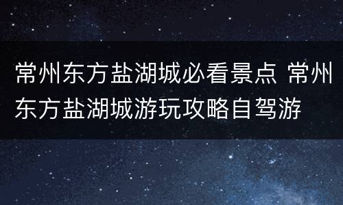 常州东方盐湖城必看景点 常州东方盐湖城游玩攻略自驾游