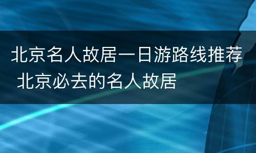 北京名人故居一日游路线推荐 北京必去的名人故居