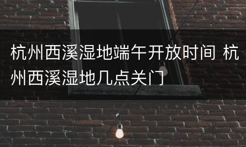 杭州西溪湿地端午开放时间 杭州西溪湿地几点关门