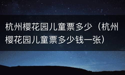 杭州樱花园儿童票多少（杭州樱花园儿童票多少钱一张）