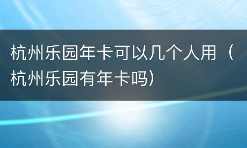 杭州乐园年卡可以几个人用（杭州乐园有年卡吗）