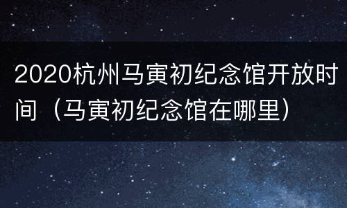 2020杭州马寅初纪念馆开放时间（马寅初纪念馆在哪里）