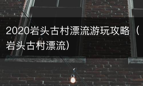 2020岩头古村漂流游玩攻略（岩头古村漂流）