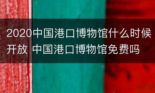 2020中国港口博物馆什么时候开放 中国港口博物馆免费吗