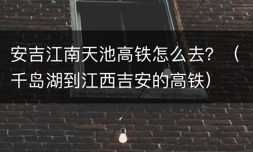 安吉江南天池高铁怎么去？（千岛湖到江西吉安的高铁）
