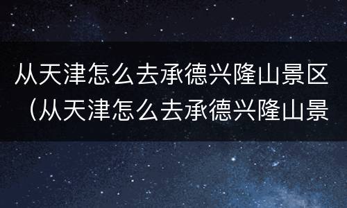 从天津怎么去承德兴隆山景区（从天津怎么去承德兴隆山景区方便）