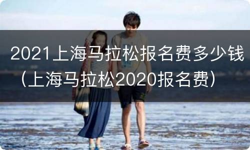 2021上海马拉松报名费多少钱（上海马拉松2020报名费）