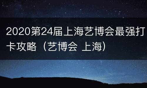 2020第24届上海艺博会最强打卡攻略（艺博会 上海）