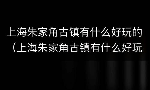 上海朱家角古镇有什么好玩的（上海朱家角古镇有什么好玩的地方）