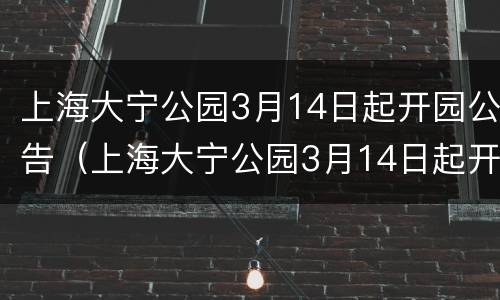 上海大宁公园3月14日起开园公告（上海大宁公园3月14日起开园公告时间）
