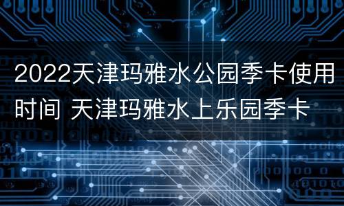 2022天津玛雅水公园季卡使用时间 天津玛雅水上乐园季卡