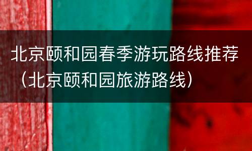 北京颐和园春季游玩路线推荐（北京颐和园旅游路线）