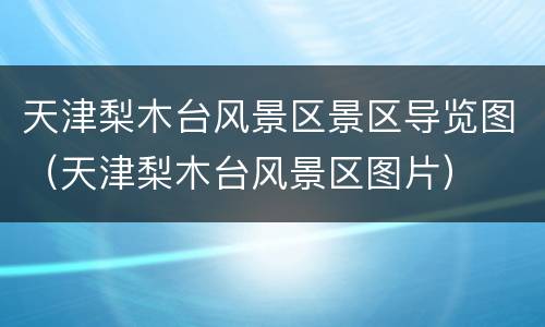 天津梨木台风景区景区导览图（天津梨木台风景区图片）